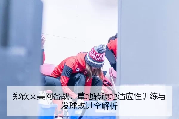 郑钦文美网备战：草地转硬地适应性训练与发球改进全解析