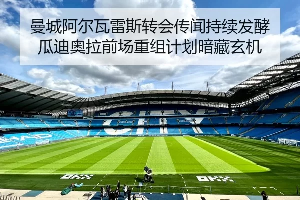曼城阿尔瓦雷斯转会传闻持续发酵 瓜迪奥拉前场重组计划暗藏玄机