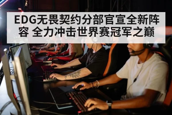 EDG无畏契约分部官宣全新阵容 全力冲击世界赛冠军之巅