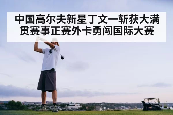 中国高尔夫新星丁文一斩获大满贯赛事正赛外卡勇闯国际大赛