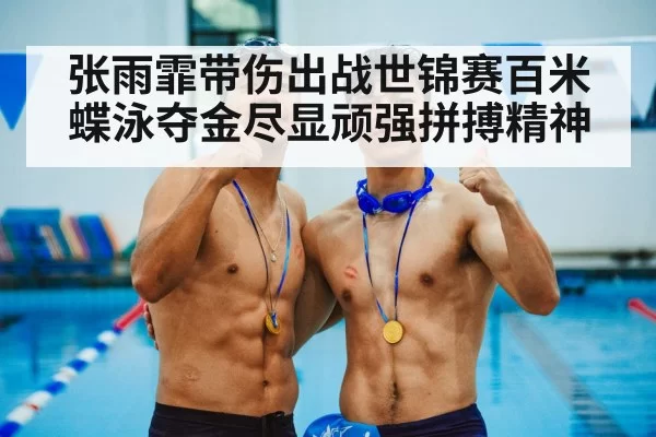张雨霏带伤出战世锦赛百米蝶泳夺金尽显顽强拼搏精神