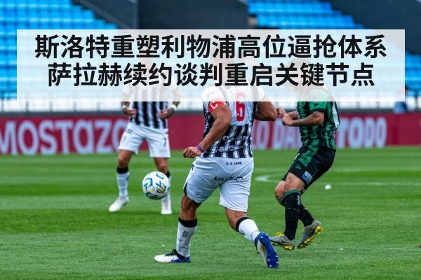 斯洛特重塑利物浦高位逼抢体系 萨拉赫续约谈判重启关键节点