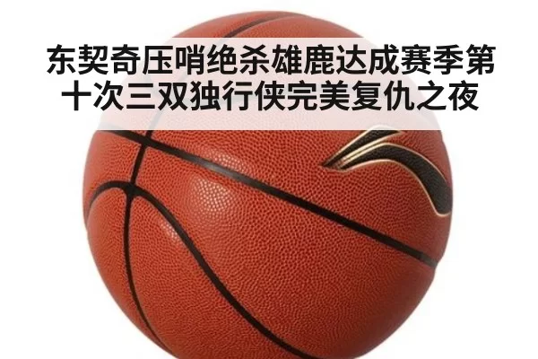 东契奇压哨绝杀雄鹿达成赛季第十次三双独行侠完美复仇之夜